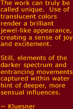 Watkin's work can truly be called unique. Use of translucent colors render a brilliant jewel-like appearance, creating a sense of joy and excitement.  Still, elements of the darker spectrum, and entrancing movements captured within water hint of deeper, more sensual influences.