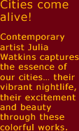 Cities come alive! Contemporary artist Julia watkins captures the essence of our cities ... their vibrant nightlife, their excitement and beauty through these colorful works. 